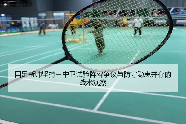 国足新帅坚持三中卫试验阵容争议与防守隐患并存的战术观察