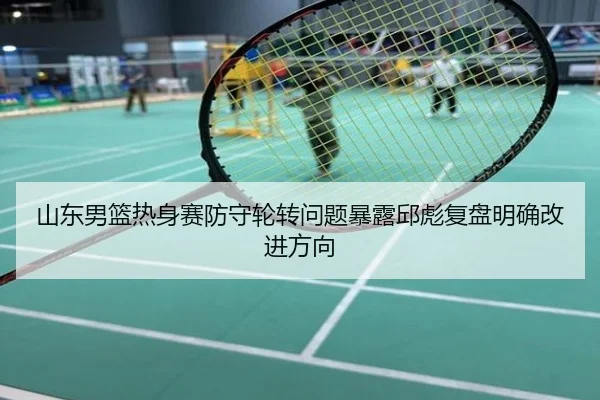 山东男篮热身赛防守轮转问题暴露邱彪复盘明确改进方向