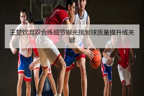 王楚钦混双合练细节曝光接发球质量提升成关键