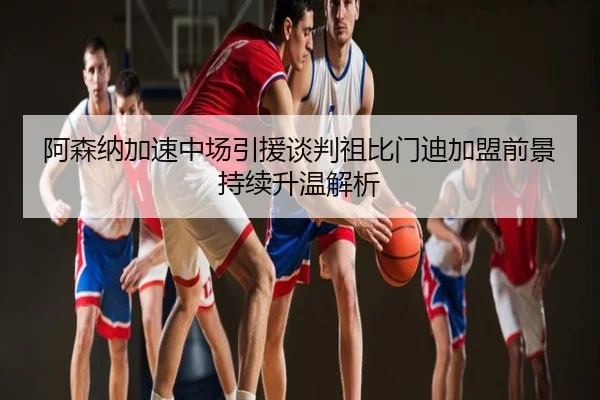 阿森纳加速中场引援谈判祖比门迪加盟前景持续升温解析