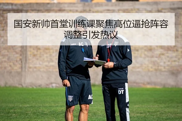 国安新帅首堂训练课聚焦高位逼抢阵容调整引发热议